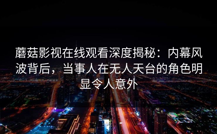 蘑菇影视在线观看深度揭秘：内幕风波背后，当事人在无人天台的角色明显令人意外
