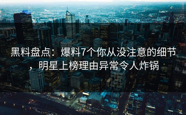 黑料盘点：爆料7个你从没注意的细节，明星上榜理由异常令人炸锅