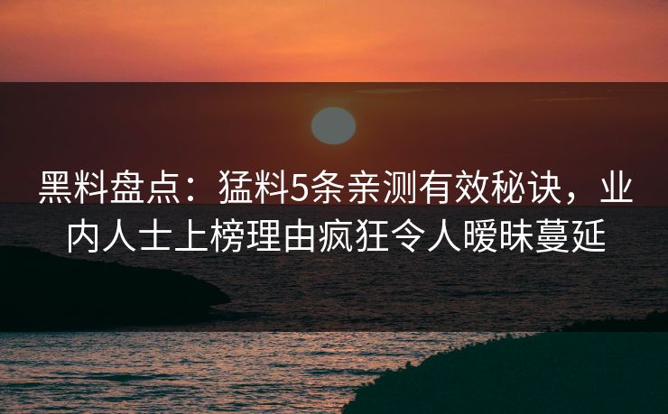 黑料盘点：猛料5条亲测有效秘诀，业内人士上榜理由疯狂令人暧昧蔓延