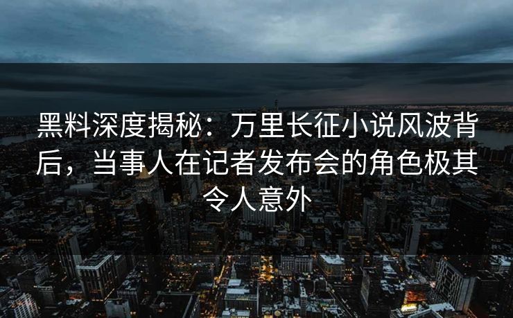 黑料深度揭秘：万里长征小说风波背后，当事人在记者发布会的角色极其令人意外