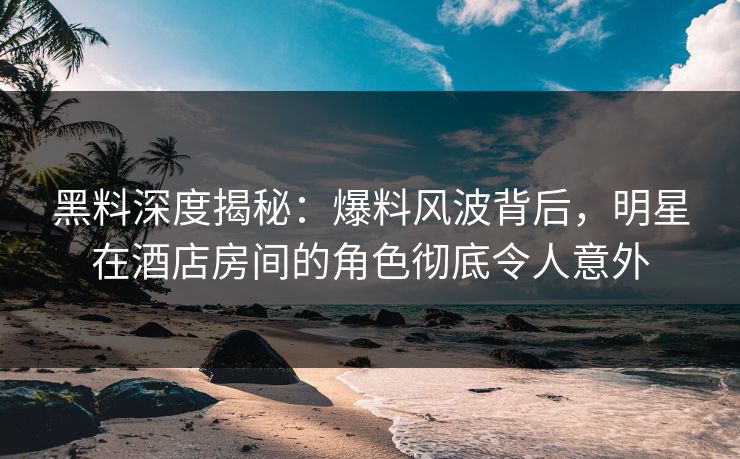 黑料深度揭秘：爆料风波背后，明星在酒店房间的角色彻底令人意外