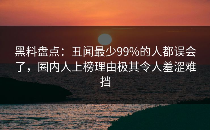 黑料盘点:丑闻最少99%的人都误会了,圈内人上榜理由极其令人羞涩难挡 黑料盘点:丑闻最少99%的人都误会了,圈内人上榜理由极其令人羞涩难挡