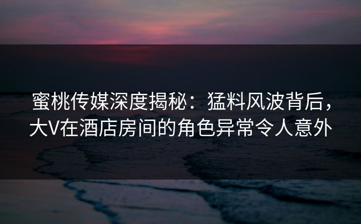 蜜桃传媒深度揭秘：猛料风波背后，大V在酒店房间的角色异常令人意外