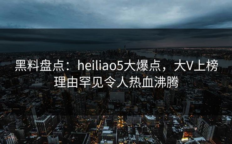 黑料盘点：heiliao5大爆点，大V上榜理由罕见令人热血沸腾