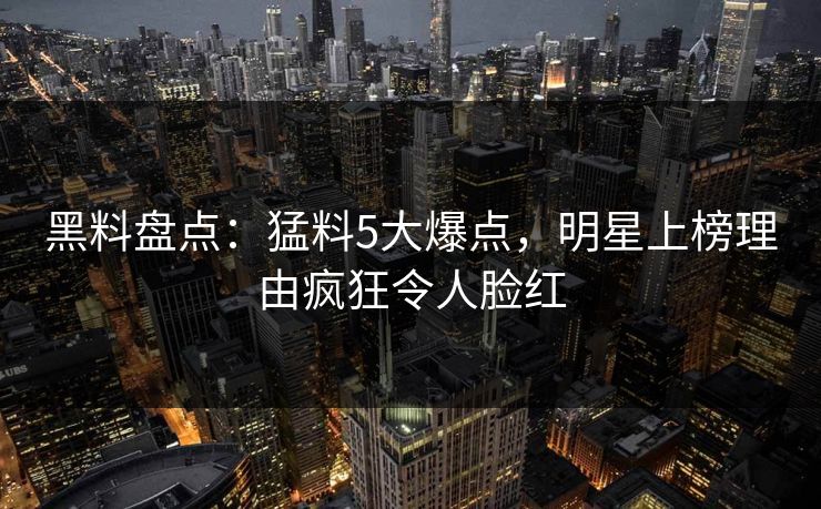 黑料盘点：猛料5大爆点，明星上榜理由疯狂令人脸红