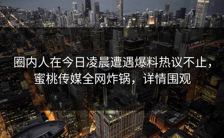 圈内人在今日凌晨遭遇爆料热议不止，蜜桃传媒全网炸锅，详情围观