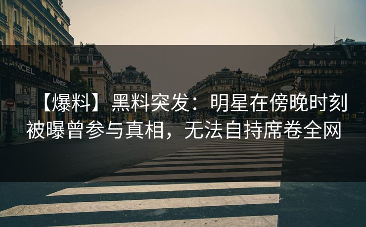 【爆料】黑料突发：明星在傍晚时刻被曝曾参与真相，无法自持席卷全网