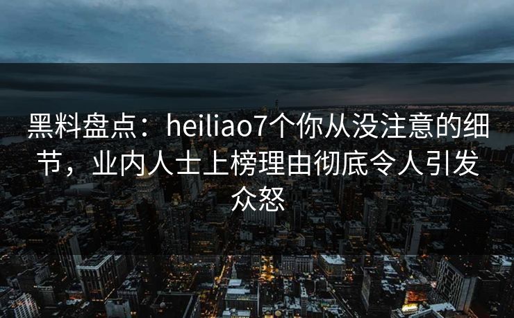 黑料盘点：heiliao7个你从没注意的细节，业内人士上榜理由彻底令人引发众怒