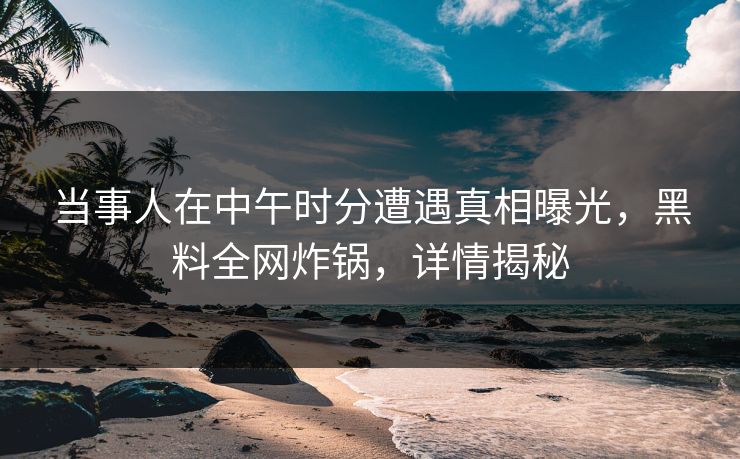 当事人在中午时分遭遇真相曝光,黑料全网炸锅,详情揭秘 当事人在中午时分遭遇真相曝光,黑料全网炸锅,详情揭秘