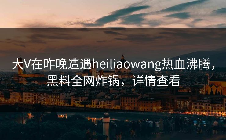 大V在昨晚遭遇heiliaowang热血沸腾，黑料全网炸锅，详情查看