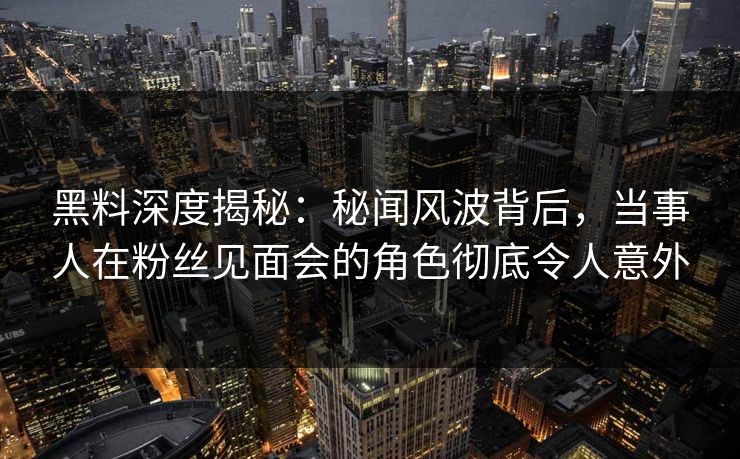 黑料深度揭秘：秘闻风波背后，当事人在粉丝见面会的角色彻底令人意外