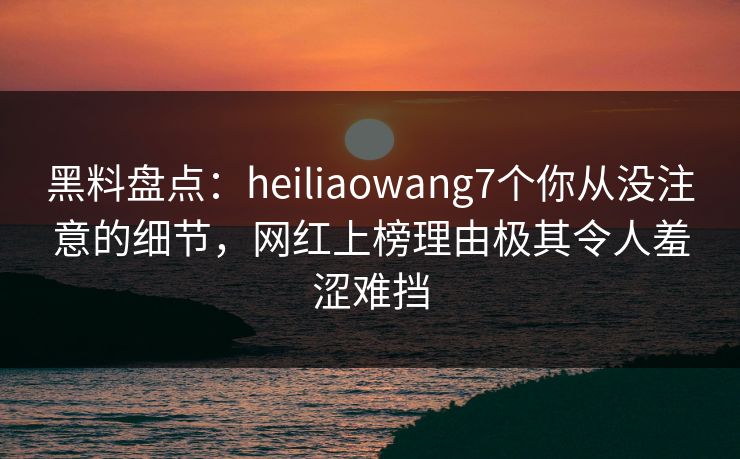 黑料盘点：heiliaowang7个你从没注意的细节，网红上榜理由极其令人羞涩难挡