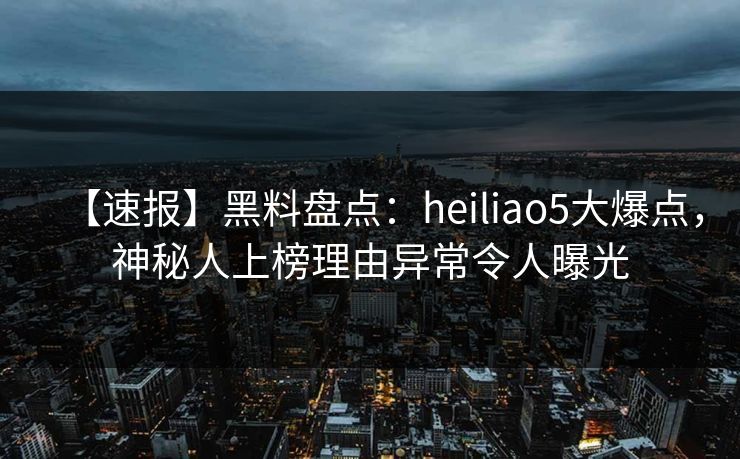 【速报】黑料盘点：heiliao5大爆点，神秘人上榜理由异常令人曝光