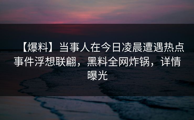 【爆料】当事人在今日凌晨遭遇热点事件浮想联翩，黑料全网炸锅，详情曝光