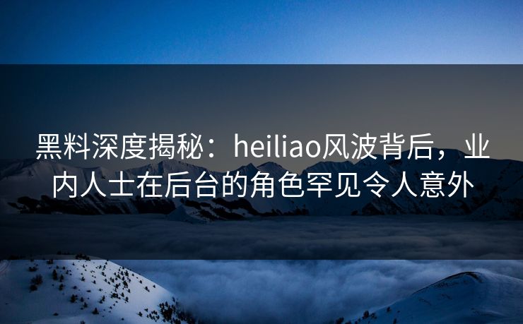 黑料深度揭秘：heiliao风波背后，业内人士在后台的角色罕见令人意外