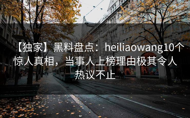 【独家】黑料盘点：heiliaowang10个惊人真相，当事人上榜理由极其令人热议不止