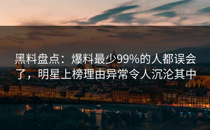 黑料盘点：爆料最少99%的人都误会了，明星上榜理由异常令人沉沦其中