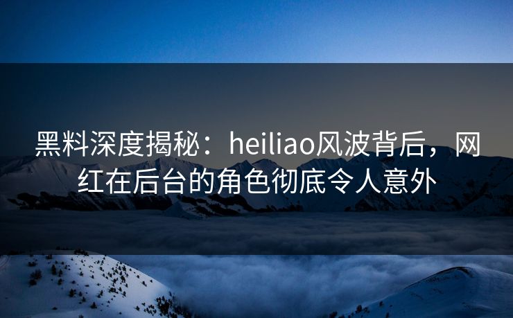 黑料深度揭秘：heiliao风波背后，网红在后台的角色彻底令人意外