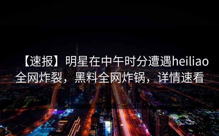 【速报】明星在中午时分遭遇heiliao全网炸裂，黑料全网炸锅，详情速看