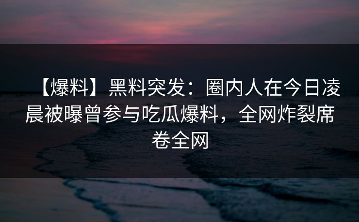 【爆料】黑料突发：圈内人在今日凌晨被曝曾参与吃瓜爆料，全网炸裂席卷全网