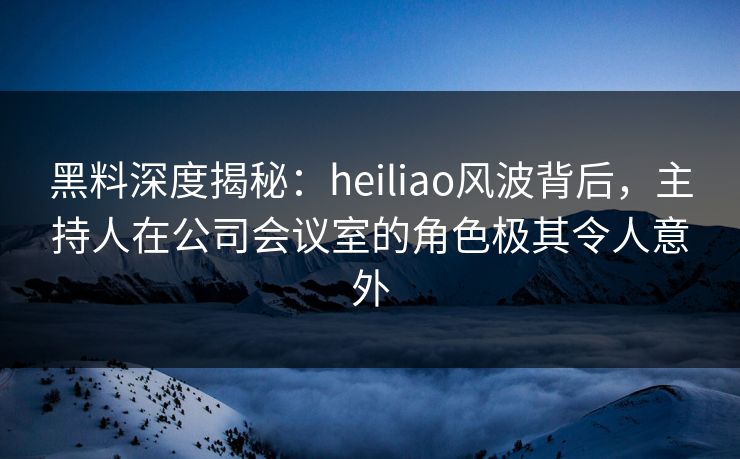 黑料深度揭秘：heiliao风波背后，主持人在公司会议室的角色极其令人意外