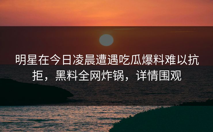 明星在今日凌晨遭遇吃瓜爆料难以抗拒，黑料全网炸锅，详情围观