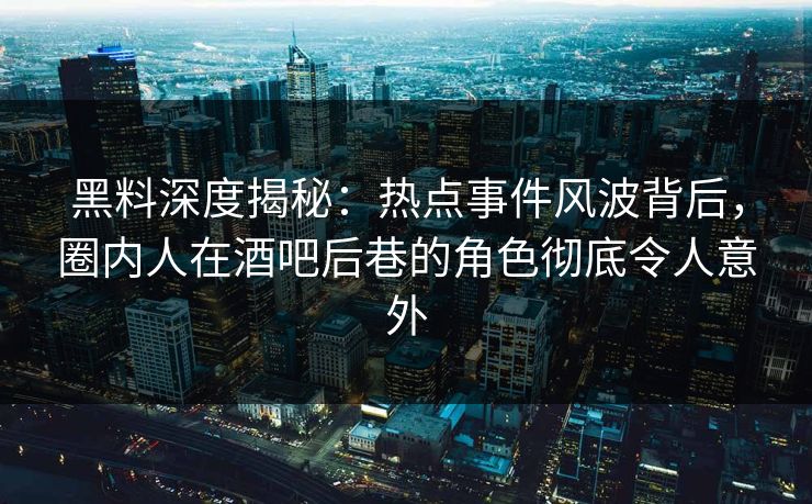 黑料深度揭秘：热点事件风波背后，圈内人在酒吧后巷的角色彻底令人意外