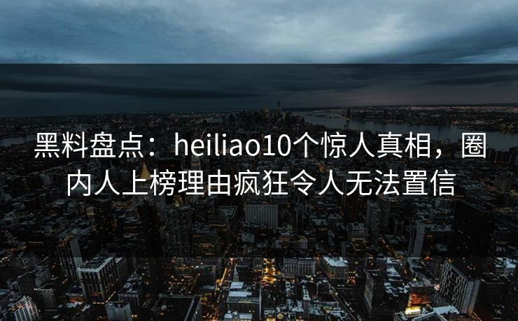 黑料盘点：heiliao10个惊人真相，圈内人上榜理由疯狂令人无法置信