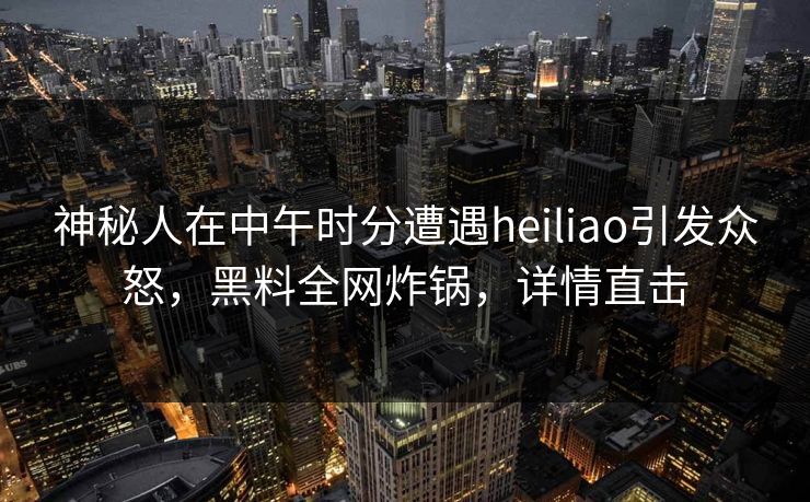 神秘人在中午时分遭遇heiliao引发众怒，黑料全网炸锅，详情直击