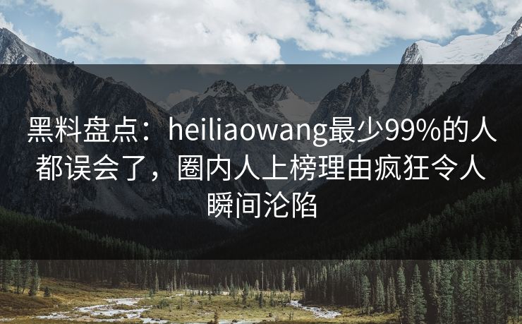 黑料盘点：heiliaowang最少99%的人都误会了，圈内人上榜理由疯狂令人瞬间沦陷