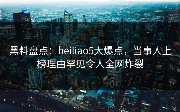 黑料盘点：heiliao5大爆点，当事人上榜理由罕见令人全网炸裂