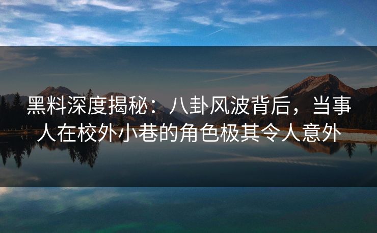 黑料深度揭秘：八卦风波背后，当事人在校外小巷的角色极其令人意外