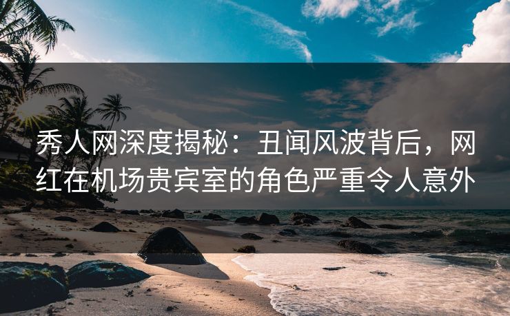 秀人网深度揭秘：丑闻风波背后，网红在机场贵宾室的角色严重令人意外