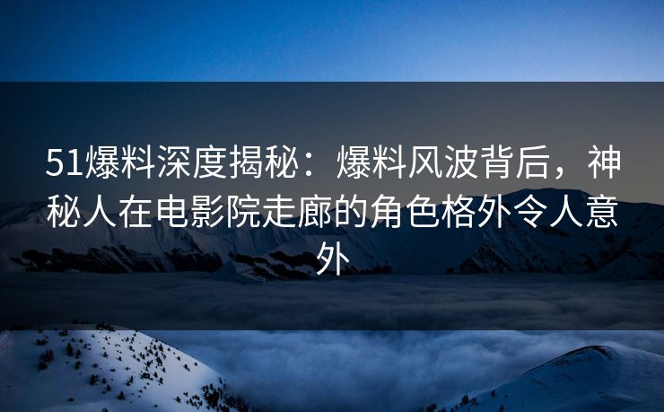 51爆料深度揭秘：爆料风波背后，神秘人在电影院走廊的角色格外令人意外