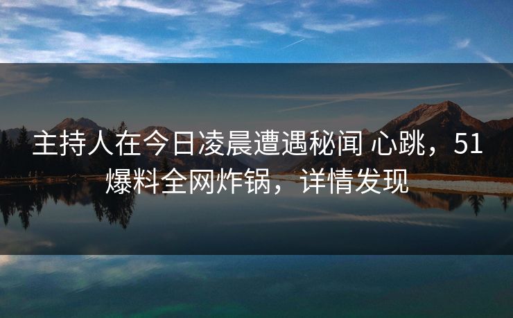 主持人在今日凌晨遭遇秘闻 心跳，51爆料全网炸锅，详情发现