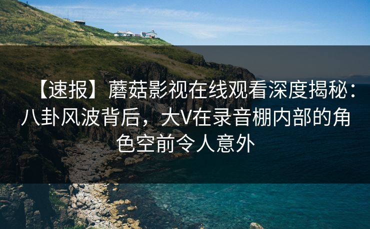【速报】蘑菇影视在线观看深度揭秘：八卦风波背后，大V在录音棚内部的角色空前令人意外