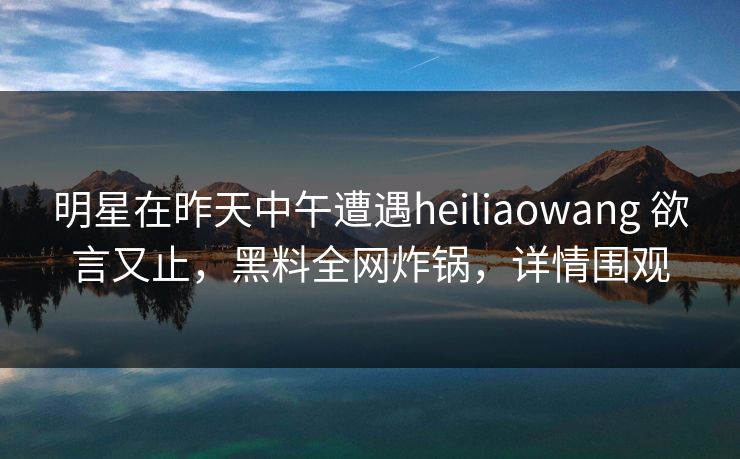 明星在昨天中午遭遇heiliaowang 欲言又止，黑料全网炸锅，详情围观