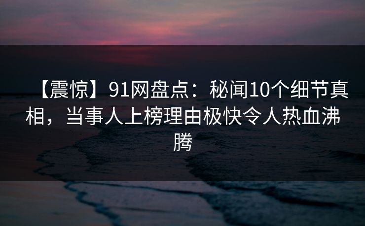 【震惊】91网盘点：秘闻10个细节真相，当事人上榜理由极快令人热血沸腾