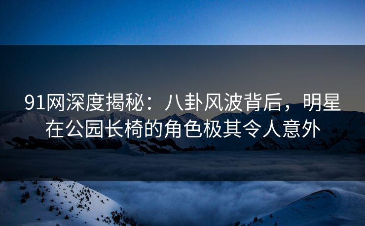 91网深度揭秘：八卦风波背后，明星在公园长椅的角色极其令人意外