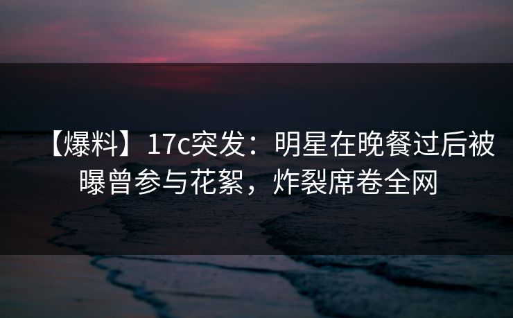 【爆料】17c突发：明星在晚餐过后被曝曾参与花絮，炸裂席卷全网