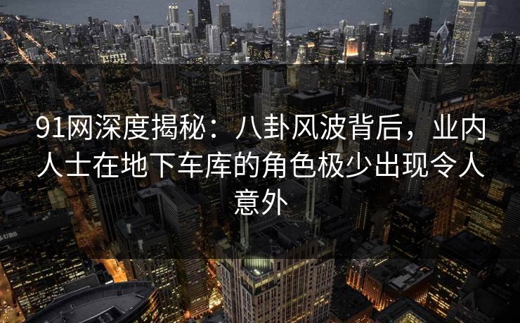 91网深度揭秘：八卦风波背后，业内人士在地下车库的角色极少出现令人意外