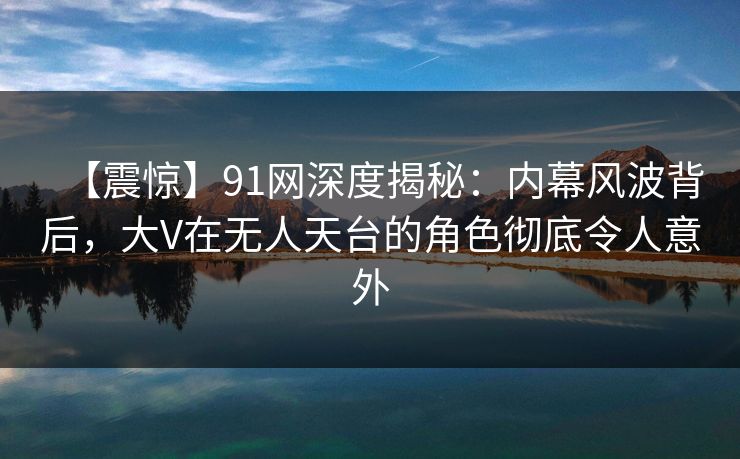 【震惊】91网深度揭秘：内幕风波背后，大V在无人天台的角色彻底令人意外