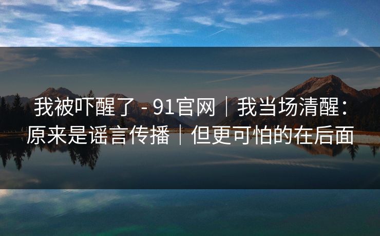 我被吓醒了 - 91官网｜我当场清醒：原来是谣言传播｜但更可怕的在后面