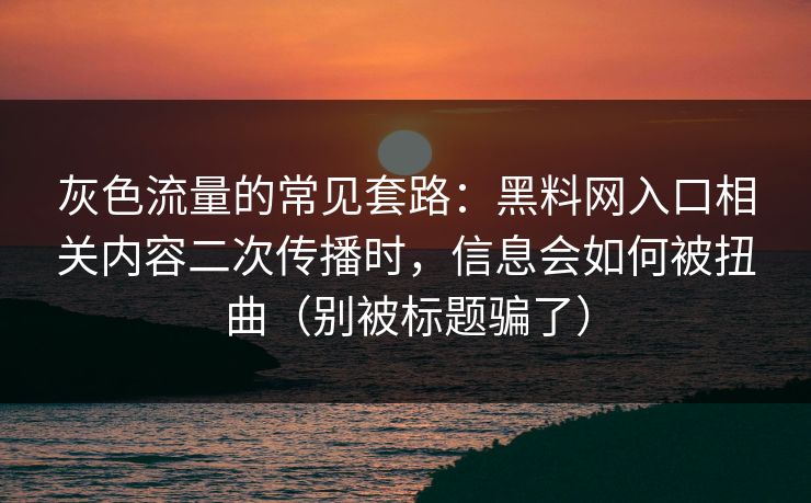 灰色流量的常见套路：黑料网入口相关内容二次传播时，信息会如何被扭曲（别被标题骗了）