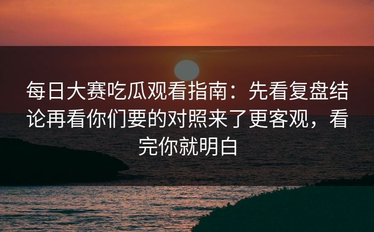 每日大赛吃瓜观看指南：先看复盘结论再看你们要的对照来了更客观，看完你就明白