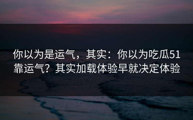 你以为是运气，其实：你以为吃瓜51靠运气？其实加载体验早就决定体验
