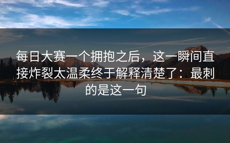 每日大赛一个拥抱之后，这一瞬间直接炸裂太温柔终于解释清楚了：最刺的是这一句