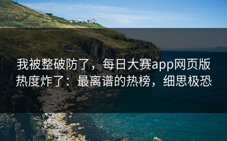我被整破防了，每日大赛app网页版热度炸了：最离谱的热榜，细思极恐