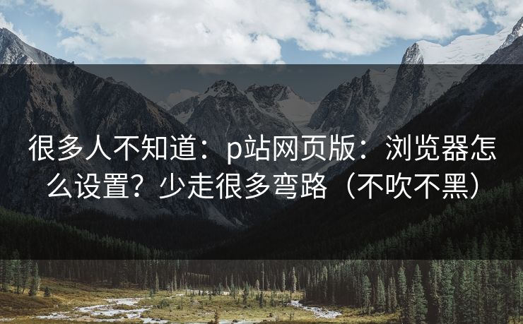 很多人不知道：p站网页版：浏览器怎么设置？少走很多弯路（不吹不黑）