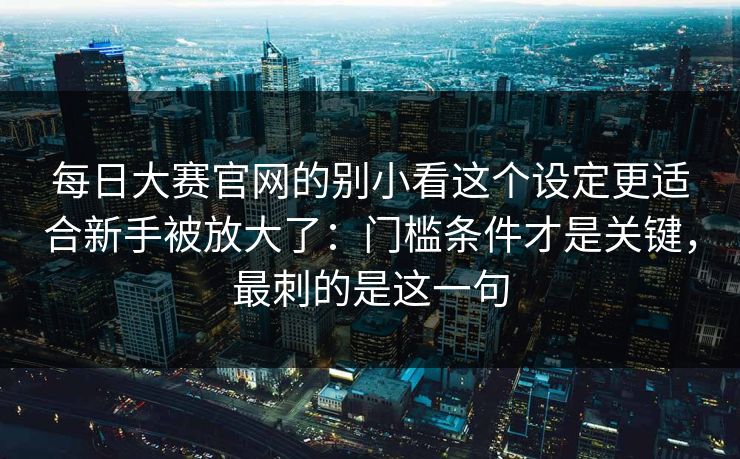 每日大赛官网的别小看这个设定更适合新手被放大了：门槛条件才是关键，最刺的是这一句